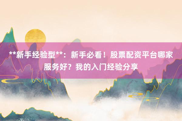 **新手经验型**：新手必看！股票配资平台哪家服务好？我的入门经验分享