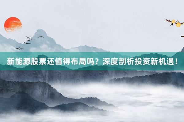 新能源股票还值得布局吗？深度剖析投资新机遇！