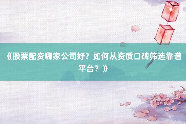 《股票配资哪家公司好？如何从资质口碑筛选靠谱平台？》
