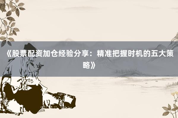 《股票配资加仓经验分享：精准把握时机的五大策略》