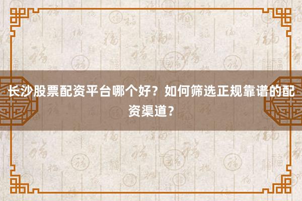 长沙股票配资平台哪个好？如何筛选正规靠谱的配资渠道？