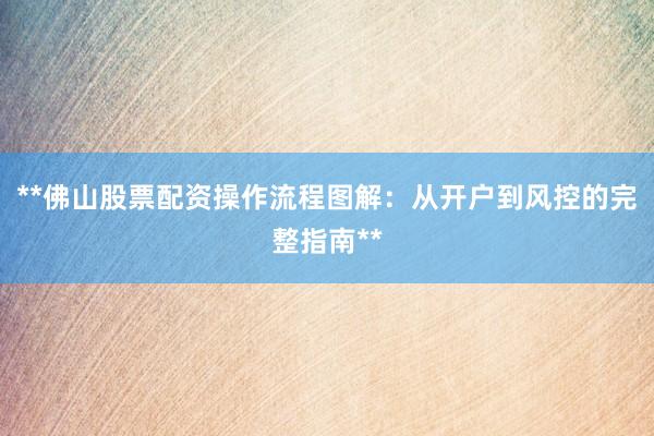 **佛山股票配资操作流程图解：从开户到风控的完整指南**