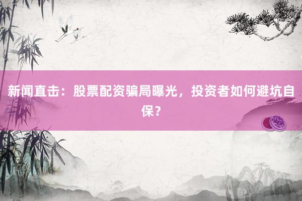 新闻直击：股票配资骗局曝光，投资者如何避坑自保？