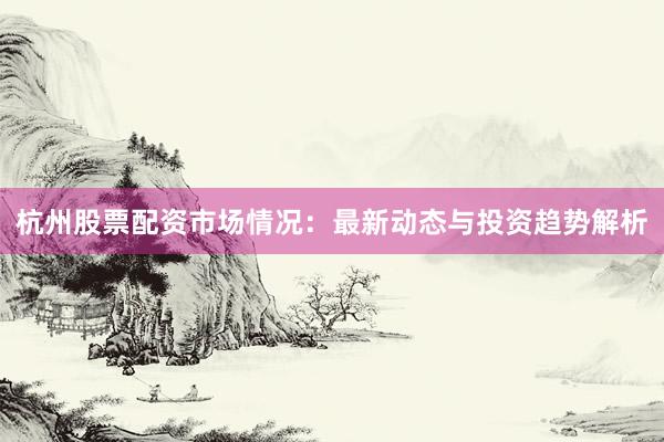 杭州股票配资市场情况：最新动态与投资趋势解析