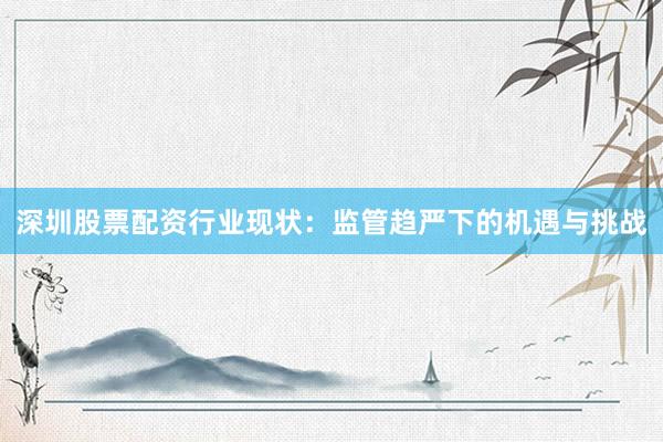 深圳股票配资行业现状：监管趋严下的机遇与挑战