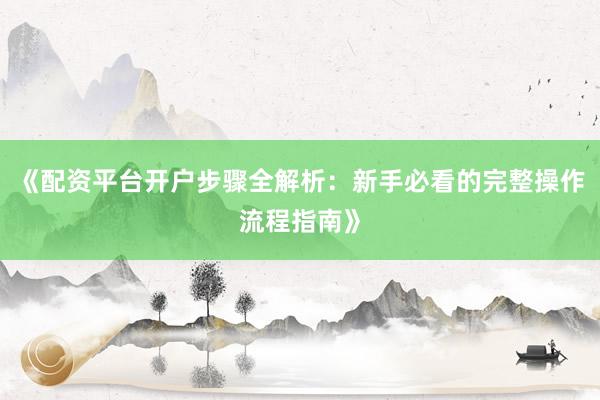 《配资平台开户步骤全解析：新手必看的完整操作流程指南》