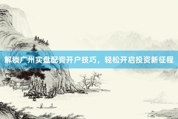 解锁广州实盘配资开户技巧，轻松开启投资新征程