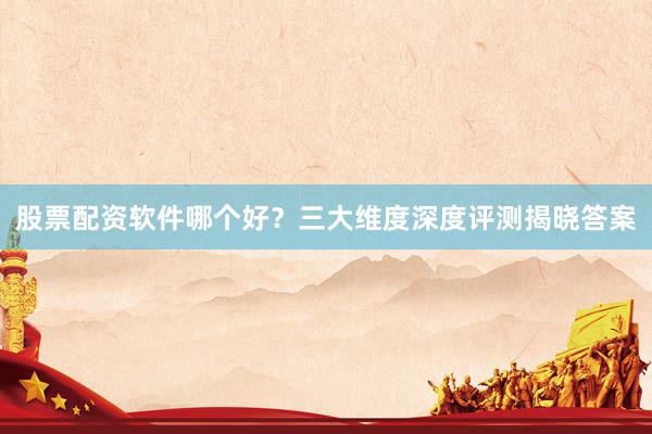 股票配资软件哪个好？三大维度深度评测揭晓答案