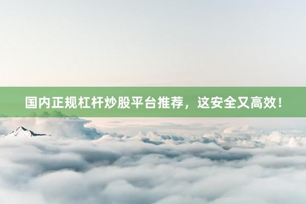 国内正规杠杆炒股平台推荐，这安全又高效！