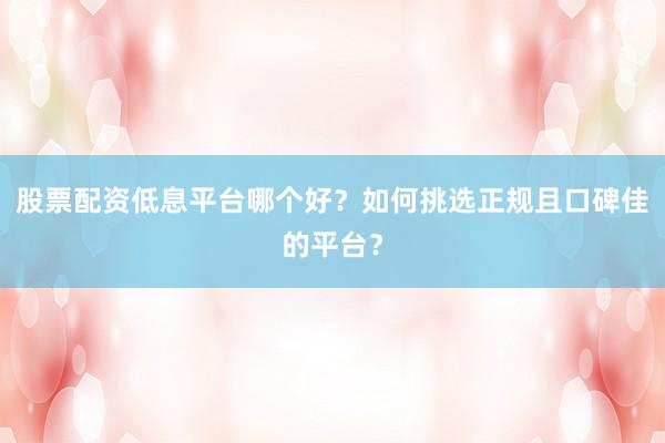 股票配资低息平台哪个好？如何挑选正规且口碑佳的平台？