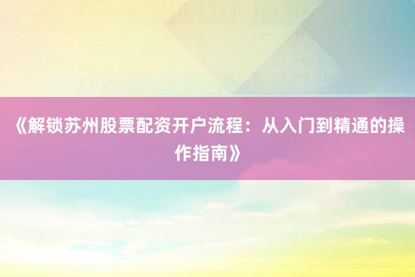 《解锁苏州股票配资开户流程：从入门到精通的操作指南》