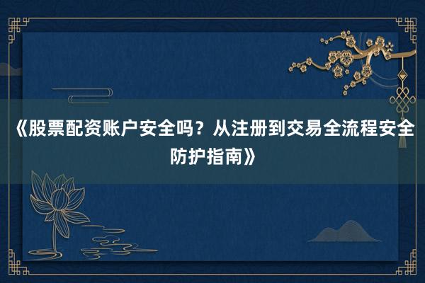 《股票配资账户安全吗？从注册到交易全流程安全防护指南》
