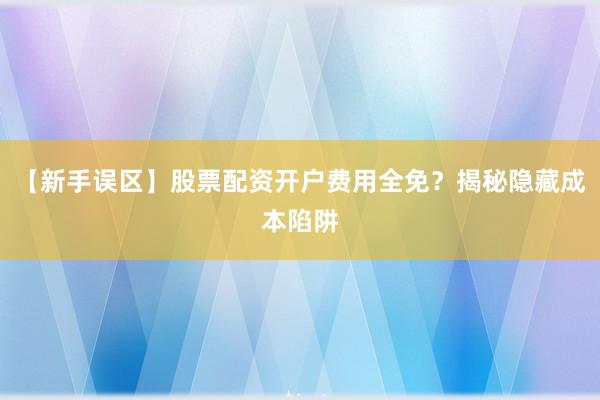 【新手误区】股票配资开户费用全免？揭秘隐藏成本陷阱
