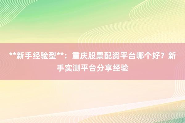 **新手经验型**：重庆股票配资平台哪个好？新手实测平台分享经验