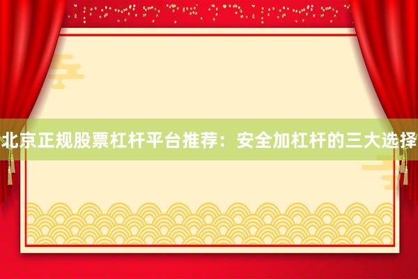 北京正规股票杠杆平台推荐：安全加杠杆的三大选择