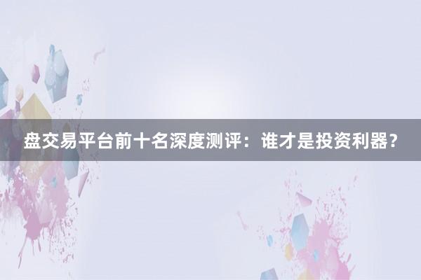 盘交易平台前十名深度测评：谁才是投资利器？
