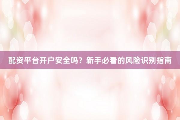 配资平台开户安全吗？新手必看的风险识别指南