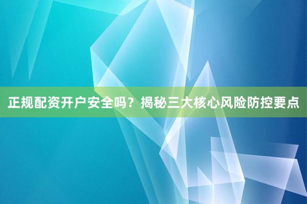 正规配资开户安全吗？揭秘三大核心风险防控要点