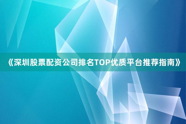 《深圳股票配资公司排名TOP优质平台推荐指南》