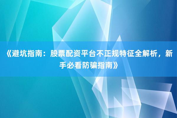 《避坑指南：股票配资平台不正规特征全解析，新手必看防骗指南》