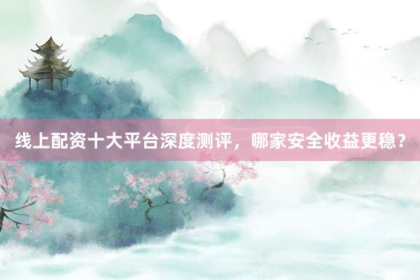 线上配资十大平台深度测评，哪家安全收益更稳？