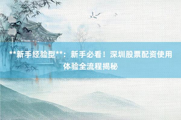 **新手经验型**：新手必看！深圳股票配资使用体验全流程揭秘