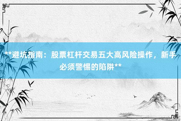 **避坑指南：股票杠杆交易五大高风险操作，新手必须警惕的陷阱**