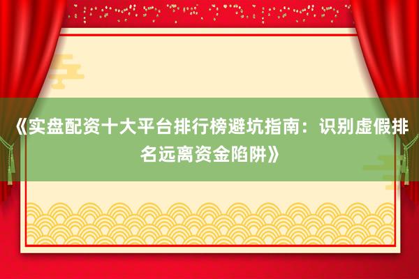《实盘配资十大平台排行榜避坑指南：识别虚假排名远离资金陷阱》