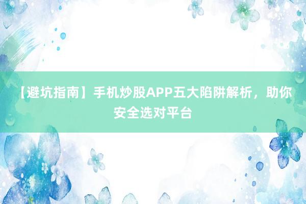 【避坑指南】手机炒股APP五大陷阱解析，助你安全选对平台