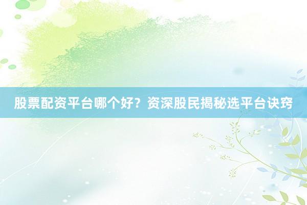 股票配资平台哪个好？资深股民揭秘选平台诀窍