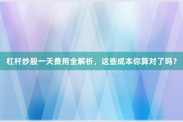 杠杆炒股一天费用全解析，这些成本你算对了吗？