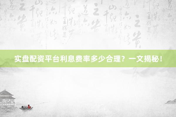 实盘配资平台利息费率多少合理？一文揭秘！