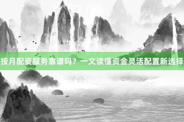 按月配资服务靠谱吗？一文读懂资金灵活配置新选择