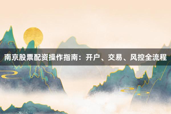 南京股票配资操作指南:开户、交易、风控全流程
