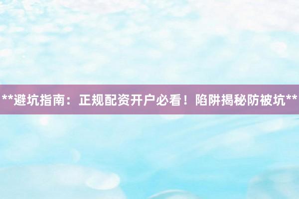**避坑指南：正规配资开户必看！陷阱揭秘防被坑**