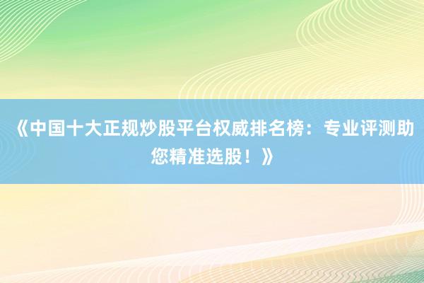 《中国十大正规炒股平台权威排名榜：专业评测助您精准选股！》