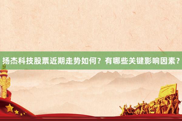 扬杰科技股票近期走势如何？有哪些关键影响因素？