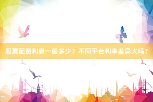 股票配资利息一般多少？不同平台利率差异大吗？