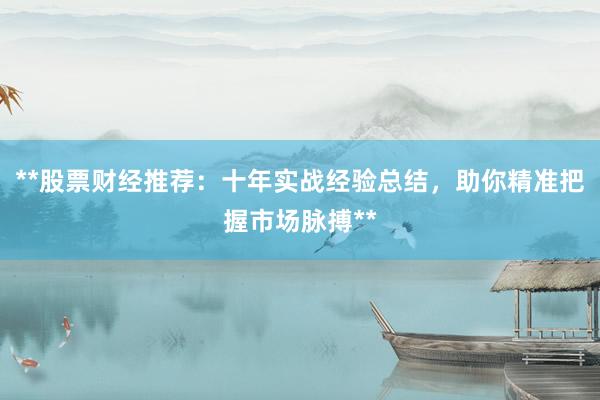 **股票财经推荐：十年实战经验总结，助你精准把握市场脉搏**
