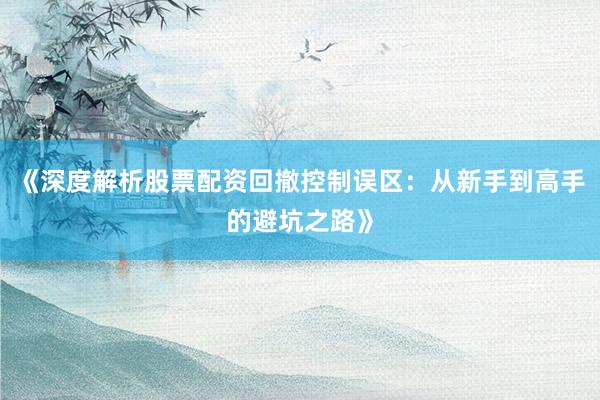 《深度解析股票配资回撤控制误区：从新手到高手的避坑之路》