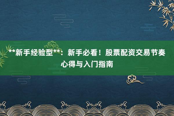 **新手经验型**：新手必看！股票配资交易节奏心得与入门指南