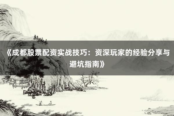 《成都股票配资实战技巧：资深玩家的经验分享与避坑指南》
