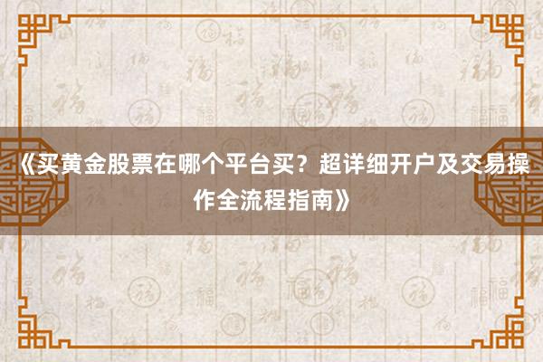 《买黄金股票在哪个平台买？超详细开户及交易操作全流程指南》