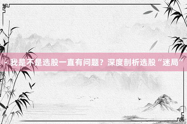 - 我是不是选股一直有问题？深度剖析选股“迷局”