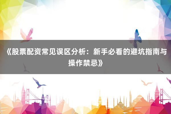 《股票配资常见误区分析：新手必看的避坑指南与操作禁忌》
