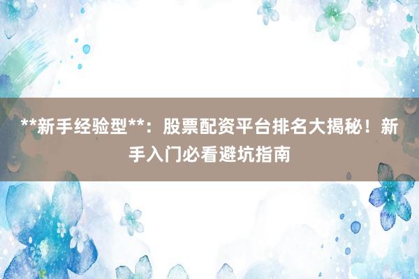 **新手经验型**：股票配资平台排名大揭秘！新手入门必看避坑指南
