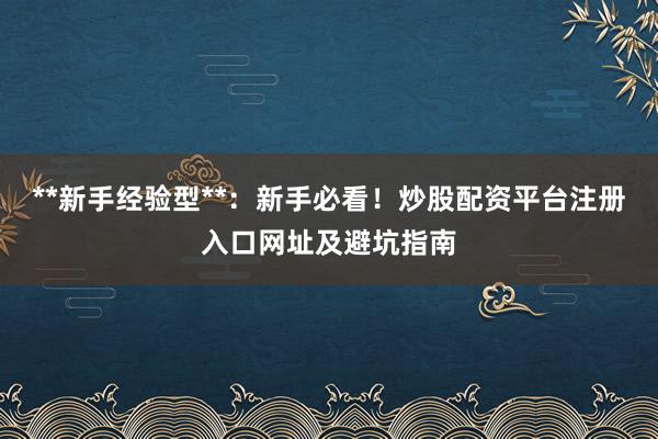 **新手经验型**：新手必看！炒股配资平台注册入口网址及避坑指南