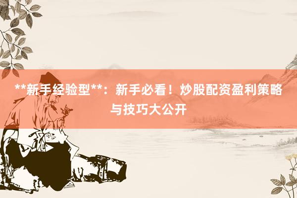 **新手经验型**：新手必看！炒股配资盈利策略与技巧大公开