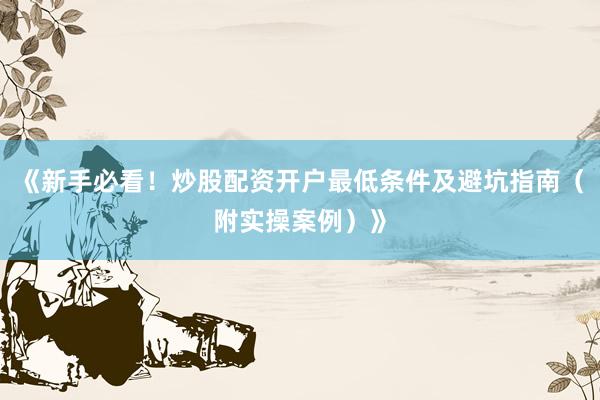 《新手必看！炒股配资开户最低条件及避坑指南（附实操案例）》