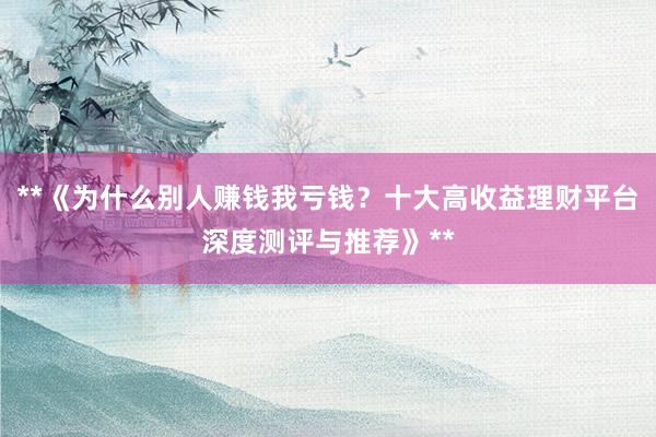 **《为什么别人赚钱我亏钱？十大高收益理财平台深度测评与推荐》**